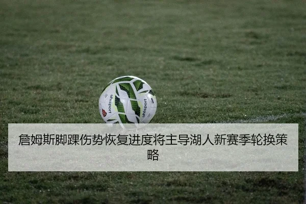 詹姆斯脚踝伤势恢复进度将主导湖人新赛季轮换策略
