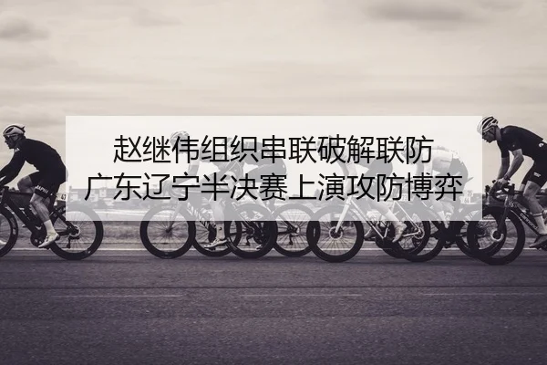 赵继伟组织串联破解联防 广东辽宁半决赛上演攻防博弈